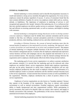 INTERNAL MARKETING
Internal marketing is a term commonly used to describe the programmes necessary to
install and maintain a strong service mentality throughout the organisation. For every service,
employees remain the primary ingredient of success. A survey of consumers found that the
most common definition of quality for service was employee contact skills such as, courtesy,
attitude, or helpfulness. The importance of employees in marketing of services is well
recognized and captured in the ‘people’ element of the marketing mix. It is a well proven fact
that only satisfied employees can deliver quality services to customers. Employees should be
fast and efficient at executing operational tasks, as well as courteous, and helpful in dealing
with customers.
Internal marketing is a management strategy that focuses on how to develop customer
conscious employees. Employees must be skilled, have customer orientation and be service
minded so that they can influence customer perceptions positively in interactions during
production, delivery, client handling, technical service, and other related activities.
According to Christian Gronroos, the concept of internal marketing states that the
internal market of employees is best motivated by an active, marketing- like approach, where
a variety of activities are used internally in an active and coordinated manner. The purpose
of internal marketing is to integrate multiple functions of the firm and operate the service
firm as holistic management process. It ensures that all employees understand and experience
various business activities and campaigns and are also prepared and motivated to act in a
service-oriented manner. The necessary condition is that the internal exchange between the
organisation and its employees should operate effectively before facing external markets.
The marketing goal of every service organisation is to achieve customer satisfaction
and customer retention. It is proved that the marketing goal can be achieved only when
employees are satisfied. Hence, service organisations should study employee expectations,
and gear up the policy framework to satisfy them. Employee satisfaction will not only
increase employee productivity but also result in employee retention. The performance of a
satisfied employee results in customer satisfaction and the satisfied customer becomes loyal
to the service organisation. A loyal customer base increases revenue as well as profitability of
the organisation. Therefore, employee satisfaction has a chain of positive effects to the
service organisations.
Employees of service organisations are also known as ‘boundary spanners’ because
they operate at the boundary of the organisation. They have to interact with external
environment as well as internal environment. Frontline employees require extraordinary
ability to handle interpersonal and inter organisational conflicts. While participating in
service encounters, they need to be cheerful, make eye contact, show interest, and engage in
friendly conversation with customers. The performance of this service function requires the
emotional involvement of the employees.
Internal marketing programmes have three important purposes.
 