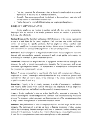 o First, they guarantee that all employees have a firm understanding of the structure of
the business, its mission, and its customer-orientation.
o Secondly, these programmes should be designed to keep employees motivated and
suitably trained to act in service-oriented ways.
o Finally, they can be very helpful in attracting and keeping good employees.
ROLES OF A SERVICE EMPLOYEE
Service employees are required to perform varied roles in a service organisation.
Employees who are involved in the service production process are required to perform the
following roles effectively.
Product Designer: The Basic Service Package (BSP) formulated by the service organisation
serves as a basic input for the contact employee. Each customer may require a different
service for solving his specific problems. Service employees should ascertain each
customer’s specific service requirements and design a distinctive service product by taking
into consideration the resources and competencies of the service organisation.
Performer: A service employee is the performer in the service production process. He has to
interact with uncontrollable elements (consumers) and extract quality performance, by
influencing the customers to get involved in the process.
Technician: Some services require the use of equipment and the service employee who
possesses the skills to operate such equipment. Associate: Service employees and service
consumers together produce service. The expected role of an employee is to associate with
the consumer and produce quality service.
Friend: A service employee has to play the role of a friend with consumers as well as co-
employees in a team. Co-employees and customers look for help, cooperation, guidance and
support from others on various issues. Every employee of the service organisation should
respond to such needs positively.
Empathiser: Empathy is the key quality parameter in service. Consumers feel comfortable
and perceive better quality when contact employees are empathetic. Service employees
should have the patience and inclination to be empathetic towards customers.
Assurer: Service employees’ words and actions should reflect assurance to customers. As
services are intangible, variable and perishable, customers seek assurance in every production
process. The consumer contact employees are the representatives of the service company; this
is why a contact employee needs to perform the role of an assurer.
Salesman: The performance of a service employee builds a positive image for the service
company. The customers of a service are likely to become consumers of other services
offered by the company. Contact employees will have an opportunity to interact closely and
intimately with customers. Therefore, their role in influencing and persuading the customers
is vital. Service companies can use their contact employees as sales personnel.
 