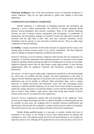 Marketing Intelligence: One of the most prominent sources of marketing intelligence is
contact employees. They are the right personnel to gather data relating to day-to-day
happenings.
COMPONENTS OF INTERNAL MARKETING
Internal marketing is a philosophy of managing personnel and developing and
enhancing a service culture systematically. The activities of internal marketing should
promote service-mindedness and customer orientation. Most of the internal marketing
activities are part of human resource management and development. A combination of
management and development strategies are needed to ensure that right kind of people are
entrusted with the right kind of jobs. They must have customer orientation, service
mindedness and the capacity to stay motivated to perform services. There are eight major
components of internal marketing:
(a) Staffing- A proper assessment of what kind of people are required and how many is the
starting point in human resource policy of any service organisation. The three important
issues in staffing are manpower planning, recruitment and selection.
Manpower Planning: In service business, manpower often becomes the core competence for
companies. To build the organisation with competent personnel, it is necessary to have proper
manpower planning. Besides planning the right size of employment at various service points,
manpower planning ensures that the right people occupy right positions. It also develops
supplementary plans for manpower expansion and contraction, according to demand
fluctuations.
Recruitment: In order to get the right people, organisations should know who the best people
are, where they are available and then compete with other organisations to hire them. It
suggests that the traditional approach of recruitment such as advertising for posts and calling
applications may not be suitable or sufficient. Other recruitment ideas, such as campus
interviews at reputed universities and institutions, career fairs and encouraging current
employees to identify potential employees can be used. Service firms should be prepared to
spend time, energy and money to get the best people. It can be said that spending money and
time is worth it when finding a right person, rather than losing large amount of money
because of the entry of a wrong person in the organisation.
Selection: Service competencies include skill and knowledge of the employees. Some
services do not require knowledge and skill in a specific discipline, or trained people may not
be available. In such cases, the companies have to prescribe minimum qualifications and
identify those who have the best credentials. A proper selection process needs to be designed.
The selection process may vary according to the needs of the service organisation.
Besides finding qualified people, it is necessary to examine whether they have an
inclination to the service or not. People in service firms should possess an aptitude and
willingness to serve. The attitude towards the service job and orientation to serve people are
important criteria to test. Although all the applicants for service jobs may have some level of
 