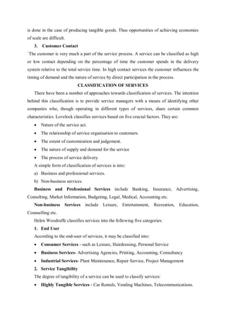 is done in the case of producing tangible goods. Thus opportunities of achieving economies
of scale are difficult.
3. Customer Contact
`The customer is very much a part of the service process. A service can be classified as high
or low contact depending on the percentage of time the customer spends in the delivery
system relative to the total service time. In high contact services the customer influences the
timing of demand and the nature of service by direct participation in the process.
CLASSIFICATION OF SERVICES
There have been a number of approaches towards classification of services. The intention
behind this classification is to provide service managers with a means of identifying other
companies who, though operating in different types of services, share certain common
characteristics. Lovelock classifies services based on five crucial factors. They are:
 Nature of the service act.
 The relationship of service organisation to customers.
 The extent of customization and judgement.
 The nature of supply and demand for the service
 The process of service delivery
A simple form of classification of services is into:
a) Business and professional services.
b) Non-business services
Business and Professional Services include Banking, Insurance, Advertising,
Consulting, Market Information, Budgeting, Legal, Medical, Accounting etc.
Non-business Services include Leisure, Entertainment, Recreation, Education,
Counselling etc.
Helen Woodruffe classifies services into the following five categories:
1. End User
According to the end-user of services, it may be classified into:
 Consumer Services - such as Leisure, Hairdressing, Personal Service
 Business Services- Advertising Agencies, Printing, Accounting, Consultancy
 Industrial Services- Plant Maintenance, Repair Service, Project Management
2. Service Tangibility
The degree of tangibility of a service can be used to classify services:
 Highly Tangible Services - Car Rentals, Vending Machines, Telecommunications.
 