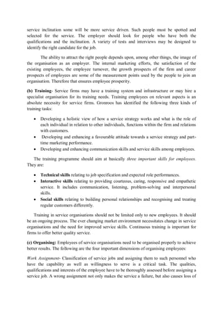 service inclination some will be more service driven. Such people must be spotted and
selected for the service. The employer should look for people who have both the
qualifications and the inclination. A variety of tests and interviews may be designed to
identify the right candidate for the job.
The ability to attract the right people depends upon, among other things, the image of
the organisation as an employer. The internal marketing efforts, the satisfaction of the
existing employees, the employee turnover, the growth prospects of the firm and career
prospects of employees are some of the measurement points used by the people to join an
organisation. Therefore that ensures employee prosperity.
(b) Training- Service firms may have a training system and infrastructure or may hire a
specialist organisation for its training needs. Training employees on relevant aspects is an
absolute necessity for service firms. Gronroos has identified the following three kinds of
training tasks:
 Developing a holistic view of how a service strategy works and what is the role of
each individual in relation to other individuals, functions within the firm and relations
with customers.
 Developing and enhancing a favourable attitude towards a service strategy and part-
time marketing performance.
 Developing and enhancing communication skills and service skills among employees.
The training programme should aim at basically three important skills for employees.
They are:
 Technical skills relating to job specification and expected role performances.
 Interactive skills relating to providing courteous, caring, responsive and empathetic
service. It includes communication, listening, problem-solving and interpersonal
skills.
 Social skills relating to building personal relationships and recognising and treating
regular customers differently.
Training in service organisations should not be limited only to new employees. It should
be an ongoing process. The ever changing market environment necessitates change in service
organisations and the need for improved service skills. Continuous training is important for
firms to offer better quality service.
(c) Organising: Employees of service organisations need to be organised properly to achieve
better results. The following are the four important dimensions of organising employees:
Work Assignment- Classification of service jobs and assigning them to such personnel who
have the capability as well as willingness to serve is a critical task. The qualities,
qualifications and interests of the employee have to be thoroughly assessed before assigning a
service job. A wrong assignment not only makes the service a failure, but also causes loss of
 