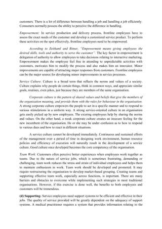 customers. There is a lot of difference between handling a job and handling a job efficiently.
Consumers normally possess the ability to perceive the difference in handling.
Empowerment: In service production and delivery process, frontline employees have to
assess the exact needs of the customer and develop a customized service product. To perform
these activities on the spot effectively, frontline employees need to be empowered.
According to Zeithaml and Bitner, “Empowerment means giving employees the
desired skills, tools and authority to serve the customer”. The key factor in empowerment is
delegation of authority to allow employees to take decisions relating to interactive marketing.
Empowerment makes the employee feel free in attending to unpredictable activities with
customers, motivates him to modify the process and also makes him an innovator. Minor
improvements are capable of attracting major responses from customers. Frontline employees
can be the major source for developing minor improvements in service processes.
Service Culture: Culture is a broad term that reflects the norms and values of a society.
Culture explains why people do certain things, think in common ways, and appreciate similar
goals, routines, even jokes, just because they are members of the same organisation.
Corporate culture is the pattern of shared values and beliefs that give the members of
the organisation meaning, and provide them with the rules for behaviour in the organisation.
A strong corporate culture empowers the people to act in a specific manner and to respond to
various stimulations in a uniform way. A strong service-oriented culture in an organisation
gets easily picked up by new employees. The existing employees help by sharing the norms
and values. On the other hand, a weak corporate culture creates an insecure feeling for the
new incumbent of the organisation. He or she may be under confusion as to how to respond
to various dues and how to react in different situations.
A service culture cannot be developed immediately. Continuous and sustained efforts
of the management over a period of time in designing work environment, human resource
policies and efficiency of execution will naturally result in the development of a service
culture. Good culture once developed becomes the core competency of the organisation.
Team Work: Customers often perceive better experiences when employees work together as
teams. Due to the nature of service jobs, which is sometimes frustrating, demanding or
challenging, team work reduces the stress and strain of individual employees and helps them
to maintain enthusiasm in work. Team work should be developed and promoted. It may
require restructuring the organisation to develop market-based grouping. Creating teams and
supporting effective team work, especially across functions, is important. There are many
barriers and obstacles to overcome while implementing such strategies in most traditional
organisations. However, if this exercise is done well, the benefits to both employees and
customers will be tremendous.
(d) Supporting- Service employees need support systems to be efficient and effective in their
jobs. The quality of service provided will be greatly dependent on the adequacy of support
systems. A medical practitioner requires a system that provides information relating to the
 