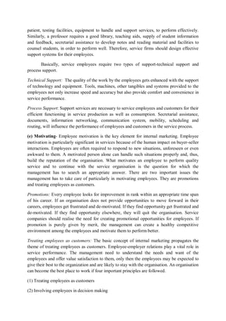 patient, testing facilities, equipment to handle and support services, to perform effectively.
Similarly, a professor requires a good library, teaching aids, supply of student information
and feedback, secretarial assistance to develop notes and reading material and facilities to
counsel students, in order to perform well. Therefore, service firms should design effective
support systems for their employees.
Basically, service employees require two types of support-technical support and
process support.
Technical Support: The quality of the work by the employees gets enhanced with the support
of technology and equipment. Tools, machines, other tangibles and systems provided to the
employees not only increase speed and accuracy but also provide comfort and convenience in
service performance.
Process Support: Support services are necessary to service employees and customers for their
efficient functioning in service production as well as consumption. Secretarial assistance,
documents, information networking, communication system, mobility, scheduling and
routing, will influence the performance of employees and customers in the service process.
(e) Motivating- Employee motivation is the key element for internal marketing. Employee
motivation is particularly significant in services because of the human impact on buyer-seller
interactions. Employees are often required to respond to new situations, unforeseen or even
awkward to them. A motivated person alone can handle such situations properly and, thus,
build the reputation of the organisation. What motivates an employee to perform quality
service and to continue with the service organisation is the question for which the
management has to search an appropriate answer. There are two important issues the
management has to take care of particularly in motivating employees. They are promotions
and treating employees as customers.
Promotions: Every employee looks for improvement in rank within an appropriate time span
of his career. If an organisation does not provide opportunities to move forward in their
careers, employees get frustrated and de-motivated. If they find opportunity get frustrated and
de-motivated. If they find opportunity elsewhere, they will quit the organisation. Service
companies should realise the need for creating promotional opportunities for employees. If
promotion is purely given by merit, the management can create a healthy competitive
environment among the employees and motivate them to perform better.
Treating employees as customers: The basic concept of internal marketing propagates the
theme of treating employees as customers. Employee-employer relations play a vital role in
service performance. The management need to understand the needs and want of the
employees and offer value satisfaction to them, only then the employees may be expected to
give their best to the organization and are likely to stay with the organisation. An organisation
can become the best place to work if four important principles are followed.
(1) Treating employees as customers
(2) Involving employees in decision making
 