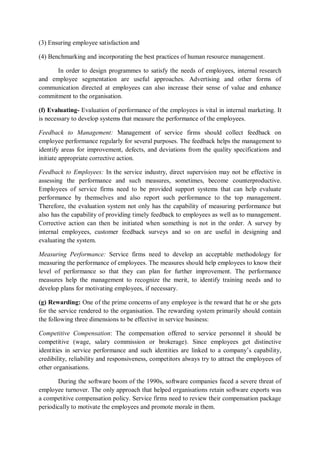 (3) Ensuring employee satisfaction and
(4) Benchmarking and incorporating the best practices of human resource management.
In order to design programmes to satisfy the needs of employees, internal research
and employee segmentation are useful approaches. Advertising and other forms of
communication directed at employees can also increase their sense of value and enhance
commitment to the organisation.
(f) Evaluating- Evaluation of performance of the employees is vital in internal marketing. It
is necessary to develop systems that measure the performance of the employees.
Feedback to Management: Management of service firms should collect feedback on
employee performance regularly for several purposes. The feedback helps the management to
identify areas for improvement, defects, and deviations from the quality specifications and
initiate appropriate corrective action.
Feedback to Employees: In the service industry, direct supervision may not be effective in
assessing the performance and such measures, sometimes, become counterproductive.
Employees of service firms need to be provided support systems that can help evaluate
performance by themselves and also report such performance to the top management.
Therefore, the evaluation system not only has the capability of measuring performance but
also has the capability of providing timely feedback to employees as well as to management.
Corrective action can then be initiated when something is not in the order. A survey by
internal employees, customer feedback surveys and so on are useful in designing and
evaluating the system.
Measuring Performance: Service firms need to develop an acceptable methodology for
measuring the performance of employees. The measures should help employees to know their
level of performance so that they can plan for further improvement. The performance
measures help the management to recognize the merit, to identify training needs and to
develop plans for motivating employees, if necessary.
(g) Rewarding: One of the prime concerns of any employee is the reward that he or she gets
for the service rendered to the organisation. The rewarding system primarily should contain
the following three dimensions to be effective in service business:
Competitive Compensation: The compensation offered to service personnel it should be
competitive (wage, salary commission or brokerage). Since employees get distinctive
identities in service performance and such identities are linked to a company’s capability,
credibility, reliability and responsiveness, competitors always try to attract the employees of
other organisations.
During the software boom of the 1990s, software companies faced a severe threat of
employee turnover. The only approach that helped organisations retain software exports was
a competitive compensation policy. Service firms need to review their compensation package
periodically to motivate the employees and promote morale in them.
 