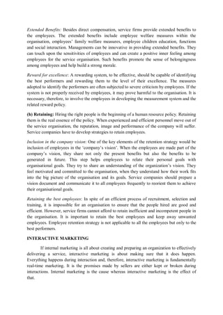 Extended Benefits: Besides direct compensation, service firms provide extended benefits to
the employees. The extended benefits include employee welfare measures within the
organisation, employees’ family welfare measures, employee children education, functions
and social interaction. Managements can be innovative in providing extended benefits. They
can touch upon the sensitivities of employees and can create a positive inner feeling among
employees for the service organisation. Such benefits promote the sense of belongingness
among employees and help build a strong morale.
Reward for excellence: A rewarding system, to be effective, should be capable of identifying
the best performers and rewarding them to the level of their excellence. The measures
adopted to identify the performers are often subjected to severe criticism by employees. If the
system is not properly received by employees, it may prove harmful to the organisation. It is
necessary, therefore, to involve the employees in developing the measurement system and the
related reward policy.
(h) Retaining: Hiring the right people is the beginning of a human resource policy. Retaining
them is the real essence of the policy. When experienced and efficient personnel move out of
the service organisation, the reputation, image and performance of the company will suffer.
Service companies have to develop strategies to retain employees.
Inclusion in the company vision: One of the key elements of the retention strategy would be
inclusion of employees in the ‘company’s vision’. When the employees are made part of the
company’s vision, they share not only the present benefits but also the benefits to be
generated in future. This step helps employees to relate their personal goals with
organisational goals. They try to share an understanding of the organization’s vision. They
feel motivated and committed to the organisation, when they understand how their work fits
into the big picture of the organisation and its goals. Service companies should prepare a
vision document and communicate it to all employees frequently to reorient them to achieve
their organisational goals.
Retaining the best employees: In spite of an efficient process of recruitment, selection and
training, it is impossible for an organisation to ensure that the people hired are good and
efficient. However, service firms cannot afford to retain inefficient and incompetent people in
the organisation. It is important to retain the best employees and keep away unwanted
employees. Employee retention strategy is not applicable to all the employees but only to the
best performers.
INTERACTIVE MARKETING
If internal marketing is all about creating and preparing an organization to effectively
delivering a service, interactive marketing is about making sure that it does happen.
Everything happens during interaction and, therefore, interactive marketing is fundamentally
real-time marketing. It is the promises made by sellers are either kept or broken during
interactions. Internal marketing is the cause whereas interactive marketing is the effect of
that.
 
