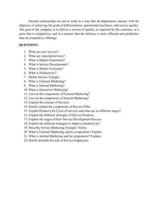 Internal relationships are put to work in a way that all departments interact with the
objective of achieving the goals of differentiation, operational excellence, and service quality.
The goal of the company is to deliver a service of quality as expected by the customer, at a
price that is competitive, and in a manner that the delivery is more efficient and productive
than its competitive offerings.
QUESTIONS
1. What are core services?
2. What are expected services?
3. What is Market Penetration?
4. What is Service Development?
5. What is Market Extension?
6. What is Productivity?
7. Define Service Triangle.
8. What is External Marketing?
9. What is Internal Marketing?
10. What is Interactive Marketing?
11. List out the components of External Marketing?
12. List out the components of Internal Marketing?
13. Explain the concept of Services.
14. Briefly explain the components of Service Offer.
15. Explain Product Life Cycle of services and what are its different stages?
16. Explain the different strategies of Service Products.
17. Explain the stages of New Service Development Process.
18. Explain the different strategies to improve productivity?
19. Describe Service Marketing Triangle/ Trinity.
20. What is External Marketing and its components? Explain.
21. What is internal Marketing and its components? Explain.
22. Briefly describe the role of Service Employees.
 