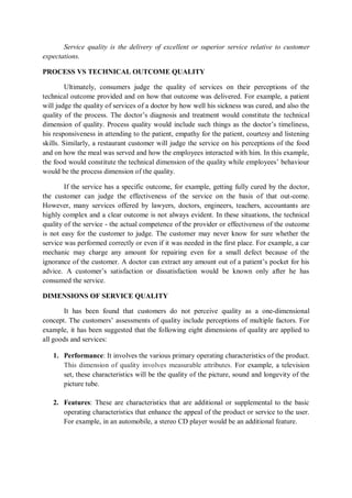 Service quality is the delivery of excellent or superior service relative to customer
expectations.
PROCESS VS TECHNICAL OUTCOME QUALITY
Ultimately, consumers judge the quality of services on their perceptions of the
technical outcome provided and on how that outcome was delivered. For example, a patient
will judge the quality of services of a doctor by how well his sickness was cured, and also the
quality of the process. The doctor’s diagnosis and treatment would constitute the technical
dimension of quality. Process quality would include such things as the doctor’s timeliness,
his responsiveness in attending to the patient, empathy for the patient, courtesy and listening
skills. Similarly, a restaurant customer will judge the service on his perceptions of the food
and on how the meal was served and how the employees interacted with him. In this example,
the food would constitute the technical dimension of the quality while employees’ behaviour
would be the process dimension of the quality.
If the service has a specific outcome, for example, getting fully cured by the doctor,
the customer can judge the effectiveness of the service on the basis of that out-come.
However, many services offered by lawyers, doctors, engineers, teachers, accountants are
highly complex and a clear outcome is not always evident. In these situations, the technical
quality of the service - the actual competence of the provider or effectiveness of the outcome
is not easy for the customer to judge. The customer may never know for sure whether the
service was performed correctly or even if it was needed in the first place. For example, a car
mechanic may charge any amount for repairing even for a small defect because of the
ignorance of the customer. A doctor can extract any amount out of a patient’s pocket for his
advice. A customer’s satisfaction or dissatisfaction would be known only after he has
consumed the service.
DIMENSIONS OF SERVICE QUALITY
It has been found that customers do not perceive quality as a one-dimensional
concept. The customers’ assessments of quality include perceptions of multiple factors. For
example, it has been suggested that the following eight dimensions of quality are applied to
all goods and services:
1. Performance: It involves the various primary operating characteristics of the product.
This dimension of quality involves measurable attributes. For example, a television
set, these characteristics will be the quality of the picture, sound and longevity of the
picture tube.
2. Features: These are characteristics that are additional or supplemental to the basic
operating characteristics that enhance the appeal of the product or service to the user.
For example, in an automobile, a stereo CD player would be an additional feature.
 