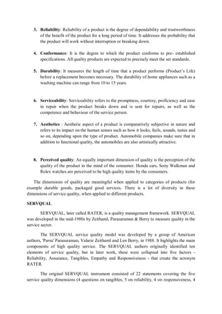 3. Reliability: Reliability of a product is the degree of dependability and trustworthiness
of the benefit of the product for a long period of time. It addresses the probability that
the product will work without interruption or breaking down.
4. Conformance: It is the degree to which the product conforms to pre- established
specifications. All quality products are expected to precisely meet the set standards.
5. Durability: It measures the length of time that a product performs (Product’s Life)
before a replacement becomes necessary. The durability of home appliances such as a
washing machine can range from 10 to 15 years.
6. Serviceability: Serviceability refers to the promptness, courtesy, proficiency and ease
in repair when the product breaks down and is sent for repairs, as well as the
competence and behaviour of the service person.
7. Aesthetics : Aesthetic aspect of a product is comparatively subjective in nature and
refers to its impact on the human senses such as how it looks, feels, sounds, tastes and
so on, depending upon the type of product. Automobile companies make sure that in
addition to functional quality, the automobiles are also artistically attractive.
8. Perceived quality: An equally important dimension of quality is the perception of the
quality of the product in the mind of the consumer. Honda cars, Sony Walkman and
Rolex watches are perceived to be high quality items by the consumers.
The dimensions of quality are meaningful when applied to categories of products (for
example durable goods, packaged good services. There is a lot of diversity in these
dimensions of service quality, when applied to different products.
SERVQUAL
SERVQUAL, later called RATER, is a quality management framework. SERVQUAL
was developed in the mid-1980s by Zeithaml, Parasuraman & Berry to measure quality in the
service sector.
The SERVQUAL service quality model was developed by a group of American
authors, 'Parsu' Parasuraman, Valarie Zeithaml and Len Berry, in 1988. It highlights the main
components of high quality service. The SERVQUAL authors originally identified ten
elements of service quality, but in later work, these were collapsed into five factors -
Reliability, Assurance, Tangibles, Empathy and Responsiveness - that create the acronym
RATER.
The original SERVQUAL instrument consisted of 22 statements covering the five
service quality dimensions (4 questions on tangibles, 5 on reliability, 4 on responsiveness, 4
 