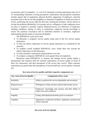on assurance and 5 on empathy) - i.e. a set of 22 statements covering expectations and a set of
22 corresponding statements covering perceptions. Expectations and perceptions statements
includes aspects like (i) equipments, physical facilities, appearance of employees, materials
associated with in the service like pamphlets or statements (Tangibles) ii) timely provision of
service, performing the service right the first time, meeting the promises, sincere interest in
solving the problems (Reliability), (iii) prompt service, willingness to help, employees never
too busy to respond to customer requests (Responsiveness), (iv) behaviour of employees
instilling confidence, feeling of safety in transactions, employees having knowledge to
answer the questions (Assurance) and (v) individual attention to customers, employees
understanding specific needs of customers (Empathy).
The SERVQUAL scale can be used
 To determine a company's service quality along each of the five service quality
dimensions.
 To find out relative importance of service quality dimensions as considered by the
customer,
 To compute overall weighted SERVQUAL score, which takes into account the
relative importance of each dimension.
 To track customers' expectations and perceptions over time
 To compare a company's SERVQUAL score against those of competitors.
Businesses using SERVQUAL to measure and manage service quality deploy a
questionnaire that measures both the customer expectations of service quality in terms of
these five dimensions, and their perceptions of the service they receive. When customer
expectations are greater than their perceptions of received delivery, service quality is deemed
low.
Key areas of service quality and their respective components are:
Key Area of Service Quality Components of key Areas
Reliability Ability to perform the service dependably and accurately
Responsiveness Willingness to help customer and provide prompt service
Assurance Employees’ knowledge and courtesy and their ability to
inspire trust and confidence
Empathy Caring, individualized attention given to customers
Tangibles Appearance of physical facilities, equipment, personal and
written materials
Key areas of Service Quality
 