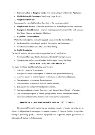  Services Linked to Tangible Goods - Car Service, Repair of Domestic Appliances.
 Highly Intangible Services - Consultancy, Legal Service.
3. People based services:
Services can be classified based on the extent of the consumer contact:
 People-Based Services -Education, Healthcare etc. where high contact is necessary
 Equipment Based Services - only low customer contact is required for such services:
Car Wash, Cinema, and Vending Machines.
4. Expertise / Professionalism
On the basis of expertise and skills required, services may be classified into:
 Professional Services - Legal, Medical, Accounting, and Consultancy.
 Non-Professional Services - Day Care, Baby Sitting.
5. Profit Orientation
The overall business orientation is a recognised means of classification:
 Commercial Services - Banks, Insurance, Hotel and Catering Services.
 Non-Commercial Services - Charities, Public Sector Leisure Facilities.
PROBLEMS IN MARKETING SERVICES
The major problems faced by marketing a service are:
1. A service cannot be demonstrated.
2. Sale, production and consumption of services takes place simultaneously.
3. A service cannot be stored. It cannot be produced in anticipation of demand.
4. Services cannot be protected through patents.
5. Services cannot be separated from the service provider.
6. Services are not standardized and are inconsistent.
7. Service providers appointing franchisees may face problems of quality of services.
8. The customer perception of service quality is more directly linked to the morale,
motivation and skill of the frontline staff of any service organization.
FORMS OF MEASURING SERVICE MARKETING CAPACITY
Five potential forms for measuring and managing capacity of service marketing are as
follows: 1. Physical facilities designed to contain customers 2. Physical facilities designed for
storing or processing goods 3. Physical equipment used to process people, possessions or
information 4. Labour 5. Infrastructure.
 