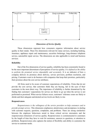 Dimensions of Service Quality
These dimensions represent how consumers organize information about service
quality in their minds. These five dimensions relevant for many services, including banking,
insurance, appliance repair and maintenance, securities brokerage, long-distance telephone
service, automobile repair service. The dimensions are also applicable to retail and business
services.
Reliability
Out of the five dimensions of service quality, reliability has been consistently found to
be the most important determinant of perceptions of service quality. It is defined as the ability
to perform the promised service dependably and accurately. It is an indicator of how a
company delivers its promises about delivery, service provision, problem resolution, and
pricing. Customers want to do business with companies that keep their promises, particularly
their promises about the core service attributes.
All firms need to be aware of customer expectations of reliability. Firms that do not
provide the core service, that customers think they are buying, fail in the eyes of their
customers in the most direct way. The importance of reliability is further dramatized by the
finding that customers’ expectations for service are likely to go up when the service is not
performed as promised. When service failures occur, customers’ tolerance zones are likely to
shrink and their adequate and desired service levels are likely to rise.
Responsiveness
Responsiveness is the willingness of the service providers to help customers and to
provide prompt service. This dimension emphasizes attentiveness and promptness in dealing
with customer requests, questions, complaints, and problems. There are strong similarities
between the employee behaviours noted in those critical service encounters and the
responsiveness dimension of service quality. Responsiveness is communicated to customers
by the length of time they have to wait for assistance, answers to questions, or attention to
problems. Responsiveness also captures the notion of flexibility and ability to customize the
service to customer needs.
 