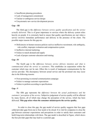  Insufficient planning procedures
 Lack of management commitment
 Unclear or ambiguous service design
 Unsystematic new service development process
Gap – III
The third gap is the difference between service quality specification and the service
actually delivered. This is of great importance to services where the delivery system relies
heavily on people. It is extremely hard to ensure that quality specifications are met when a
service involves immediate performance and delivery in the presence of the client. The
possible major reasons for this gap are:
 Deficiencies in human resource policies such as ineffective recruitment, role ambiguity,
role conflict, improper evaluation and compensation system
 Ineffective internal marketing
 Failure to match demand and supply
 Lack of proper customer education and training
Gap - IV
The fourth gap is the difference between service delivery intention and what is
communicated about the service to customers. This establishes an expectation within the
customer which may not be met. Often this is result of inadequate communication by the
service provider. The discrepancy between actual service and the promised one may occur
due to the following reasons:
 Over-promising in external communication campaign
 Failure to manage customer expectations
 Failure to perform according to specifications
Gap - V
The fifth gap represents the difference between the actual performance and the
customers’ perception of the service. Subjective judgement of service quality will be affected
by many factors, all of which may change the perception of the service, which has been
delivered. This gap arises when the consumer misinterprets the service quality.
In order to close this gap, the gap model of service quality suggests that four gaps
called provider gaps from one to four needs to be closed. It is vital for companies to close the
gap between customer expectations and perceptions in order to satisfy their customers and
build long-term relationships with them. The gap model is described in Figure, which shows
the four provider gaps that may lead to a customer gap.
 