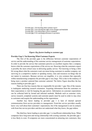 Figure: Key factors leading to customer gap
Provider Gap 1: Not Knowing What Customer Expects
The first of the provider gaps is the difference between customer expectations of
service and the understanding of the customer service management of customer expectations.
In order to provide the service that customers perceive as excellent requires that a company
knows what the customer expectations of the service are. Knowing what the customers expect
is possibly the most critical issue in delivering quality service. Not knowing or being a little
bit wrong about what the customers want can mean losing customers to another company, not
surviving in a competitive market or spending money, time and resources on things that do
not matter to customers. Because services are tangibles, it is very common that especially
within manufacturing companies the provider gap is very large. This is due to the tendency of
being more a product cantered than customer cantered. The below Figure describes the key
reasons leading to provider gap 1.
There are four key reasons that are responsible for provider 1 gap. One of the reasons
is inadequate marketing research orientation. Acquiring information from the customers on
their expectations is vital for keeping the gap narrow. Information on customer expectations
can be collected both by formal and informal methods. Methods such as customer visits,
survey research, complaint systems and customer panels must be used in order to stay close
to customers and acquire the understanding on the expectations.
Another key factor leading to provider gap 1 is lack of internal upward
communication from service providers to management. Front-line service providers usually
know very well about their customers’ expectations, but if the management is not in contacts
with front-line service providers and does not understand what they know, the gap widens.
The third key factor leading to provider gap 1 is insufficient relationship focus. When
companies have long-term and strong relationship with existing customer, the provider gap 1
is less likely to exist. If companies are more concentrated on attracting new customers, they
 