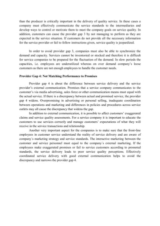 than the producer is critically important in the delivery of quality service. In these cases a
company must effectively communicate the service standards to the intermediaries and
develop ways to control or motivate them to meet the company goals on service quality. In
addition, customers can cause the provider gap 3 by not managing to perform as they are
expected in the service situation. If customers do not provide all the necessary information
for the service provider or fail to follow instructions given, service quality is jeopardized.
In order to avoid provider gap 3, companies must also be able to synchronize the
demand and capacity. Services cannot be inventoried or stocked and therefore it is difficult
for service companies to be prepared for the fluctuation of the demand. In slow periods the
capacities, i.e. employees are underutilized whereas on over demand company’s loose
customers as there are not enough employees to handle the customer needs.
Provider Gap 4: Not Matching Performance to Promises
Provider gap 4 is about the difference between service delivery and the service
provider’s external communication. Promises that a service company communicates to the
customer’s via media advertising, sales force or other communication means must equal with
the actual service. If there is a discrepancy between actual and promised service, the provider
gap 4 widens. Overpromising in advertising or personal selling, inadequate coordination
between operations and marketing and differences in policies and procedures across service
outlets may all cause the discrepancy that widens the gap.
In addition to external communication, it is possible to affect customers’ exaggerated
claims and service quality assessments. For a service company it is important to educate the
customers to use services correctly and manage customers’ expectations of what they will
receive in the service transactions and relationship.
Another very important aspect for the companies is to make sure that the front-line
employees in customer service understand the reality of service delivery and are aware of
company`s marketing strategy and service standards. The interactive marketing between the
customer and service personnel must equal to the company´s external marketing. If the
employees make exaggerated promises or fail to service customers according to promoted
standards, the service delivery leads to poor service quality perceptions. Effectively
coordinated service delivery with good external communication helps to avoid the
discrepancy and narrows the provider gap 4.
 