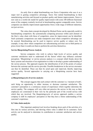 An early firm to adopt benchmarking was Xerox Corporation who uses it as a
major tool in gaining competitive advantage. Xerox first started benchmarking in their
manufacturing activities and focused on product quality and feature improvements. Xerox is
now seen as a world role model for quality improvement with some 240 different functional
areas of the company routinely involved in benchmarking against comparable areas. Service
companies can identify improvement opportunities from a wide range of different industries,
not just services.
The value chain concept developed by Micheal Porter can be especially useful in
benchmarking competitors. By systematically comparing processes within each element of
the firm’s value chain with those of competitors, areas for improvement can be identified.
Such systematic comparisons can make transparent areas where competitive advantage can
be secured. Benchmarking can be used to improve service quality or reduce cost. For
example, it may show where competitors are subcontracting activities out to third parties at
prices lower than it would cost them to perform the activities themselves.
Service Blueprinting/Process Analysis
Service companies who wish to achieve high levels of service quality and
customer satisfaction need to understand all the factors which may influence customer
perception. ‘Blueprinting’ or service process analysis is a concept which breaks down the
basic systems and structures of an organization in order to develop a greater understanding of
the service process. The approach requires the identification of all of the points of contact
between the customer and the service provider. Possible breakdowns in the service encounter
can then be identified. These can then be acted upon and improved, thereby improving
service quality. Several approaches to carrying out a blueprinting exercise have been
suggested:
a) Blueprinting/cycle of service analysis:
The concept suggests that each contact with the customer is a ‘moment of truth’,
each being an opportunity to either increase or decrease customer satisfaction. The
customer’s perception is a continuous stream of experiences which together determine the
service quality. The company will very often not perceive the service in this way as their
employees are constrained in their view by the particular part of the overall service with
which they are involved. The blueprinting/cycle of service approach enables a service
company to shift its employees’ perception so that they have a better understanding of the
customer’s experience.
b) Value chain analysis:
This important analytical tool involves breaking down each of the activities of a
firm into its various activities, and showing where value is added for its customers. Each
activity can be analyzed to determine its contribution to customer satisfaction and service
quality.
 