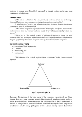 customer to increase sales. Thus, CRM is primarily a strategic business and process issue
rather than a technical issue.
DEFINITIONS
CRM can be defined as “a cross-functional, customer-driven and technology-
integrated business process management strategy that maximizes relationships’.
A “combination of strategy and information systems, it aims at focusing attention on
customers in order to serve them better”.
CRM “allows companies to gather customer data swiftly, identify the most valuable
customers over time, and increase customer loyalty by providing customized products and
services”.
CRM refers as “the strategic process of selecting the customers a firm can most
profitably serve and shaping the interactions between that company and these customers with
the goal of optimizing the current and future value of the customers for the company”.
COMPONENTS OF CRM
CRM consists of three components:
 Customer,
 Relationship, and
 Management
CRM tries to achieve a ‘single integrated view of customers’ and a ‘customer centric
approach’
Customer
Relationship Management
Fig: Components of CRM
Customer: The customer is the only source of the company’s present profit and future
growth. However, a good customer, who provides more profit with less resource, is always
scarce because customers are knowledgeable and the competition is fierce. Sometimes it is
difficult to distinguish who is the real customer because the buying decision is frequently a
collaborative activity among participants of the decision-making process. Information
 