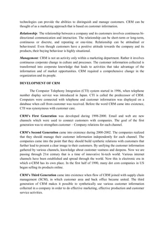 technologies can provide the abilities to distinguish and manage customers. CRM can be
thought of as a marketing approach that is based on customer information.
Relationship: The relationship between a company and its customers involves continuous bi-
directional communication and interaction. The relationship can be short-term or long-term,
continuous or discrete, and repeating or one-time. Relationship can be attitudinal or
behavioural. Even though customers have a positive attitude towards the company and its
products, their buying behaviour is highly situational.
Management: CRM is not an activity only within a marketing department. Rather it involves
continuous corporate change in culture and processes. The customer information collected is
transformed into corporate knowledge that leads to activities that take advantage of the
information and of market opportunities. CRM required a comprehensive change in the
organization and its people.
DEVELOPMENT OF CRM
The Computer Telephony Integration (CTI) system started in 1996, when telephone
number display service was introduced in Japan. CTI is called the predecessor of CRM.
Computers were connected with telephone and customer information was displayed on a
database when call from customer was received. Before the word CRM came into existence,
CTI was synonymous with customer care.
CRM’s First Generation was developed during 1998-2000. Email and web are new
channels which were used to connect customers with companies. The goal of the first
generation was to strengthen customer – Company relations for each channel.
CRM’s Second Generation came into existence during 2000-2002. The companies realized
that they should manage their customer information independently for each channel. The
companies came into the point that they should build synthetic relations with customers that
further lead to present a clear image to their customers. By unifying the customer information
gathered by various channels, knowledge about customer vastness and deepens. Now we are
passing through 21st century that is a time of innovative hi-tech world. Various internet
channels have been established and spread through the world. Now this is electronic era in
which e-CRM has its own place. In the first half of 1990, many dot com companies in US
began selling its products online.
CRM’s Third Generation came into existence when flow of CRM joined with supply chain
management (SCM), in which customer area and back office became united. The third
generation of CRM makes it possible to synthetically use various customer information
collected in a company in order to do effective marketing, effective production and customer
service activities.
 