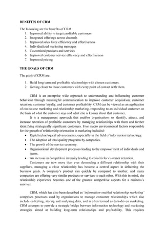 BENEFITS OF CRM
The following are the benefits of CRM
1. Improved ability to target profitable customers
2. Integrated offerings across channels
3. Improved sales force efficiency and effectiveness
4. Individualized marketing messages
5. Customized products and services
6. Improved customer service efficiency and effectiveness
7. Improved pricing
THE GOALS OF CRM
The goals of CRM are:
1. Build long term and profitable relationships with chosen customers.
2. Getting closer to those customers with every point of contact with them.
CRM is an enterprise wide approach to understanding and influencing customer
behaviour through meaningful communication to improve customer acquisition, customer
retention, customer loyalty, and customer profitability. CRM can be viewed as an application
of one-to-one marketing and relationship marketing, responding to an individual customer on
the basis of what the customer says and what else is known about that customer.
It is a management approach that enables organisations to identify, attract, and
increase retention of profitable customers by managing relationships with them and further
identifying strategically significant customers. Five macro environmental factors responsible
for the growth of relationship orientation in marketing included-
 Rapid technological advancements, especially in the field of information technology.
 The adoption of total quality programs by companies.
 The growth of the service economy.
 Organisational development processes leading to the empowerment of individuals and
teams.
 An increase in competitive intensity leading to concern for customer retention.
Customers are now more than ever demanding a different relationship with their
suppliers, managing a close relationship has become a central aspect in delivering the
business goals. A company’s product can quickly be compared to another, and many
companies are offering very similar products or services to each other. With this in mind, the
relationship experience becomes one of the greatest competitive aspects for a business’s
survival.
CRM, which has also been described as ‘information-enabled relationship marketing’
comprises processes used by organisations to manage consumer relationships which also
include collecting, storing and analyzing data, and is often termed as data-driven marketing.
CRM attempts to provide a strategic bridge between information technology and marketing
strategies aimed at building long-term relationships and profitability. This requires
 