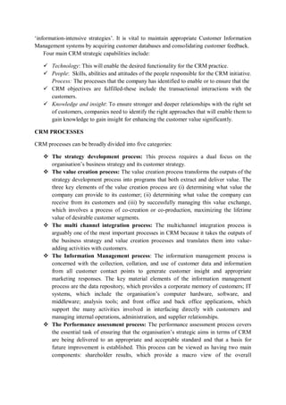 ‘information-intensive strategies’. It is vital to maintain appropriate Customer Information
Management systems by acquiring customer databases and consolidating customer feedback.
Four main CRM strategic capabilities include:
 Technology: This will enable the desired functionality for the CRM practice.
 People: Skills, abilities and attitudes of the people responsible for the CRM initiative.
Process: The processes that the company has identified to enable or to ensure that the
 CRM objectives are fulfilled-these include the transactional interactions with the
customers.
 Knowledge and insight: To ensure stronger and deeper relationships with the right set
of customers, companies need to identify the right approaches that will enable them to
gain knowledge to gain insight for enhancing the customer value significantly.
CRM PROCESSES
CRM processes can be broadly divided into five categories:
 The strategy development process: This process requires a dual focus on the
organisation’s business strategy and its customer strategy.
 The value creation process: The value creation process transforms the outputs of the
strategy development process into programs that both extract and deliver value. The
three key elements of the value creation process are (i) determining what value the
company can provide to its customer; (ii) determining what value the company can
receive from its customers and (iii) by successfully managing this value exchange,
which involves a process of co-creation or co-production, maximizing the lifetime
value of desirable customer segments.
 The multi channel integration process: The multichannel integration process is
arguably one of the most important processes in CRM because it takes the outputs of
the business strategy and value creation processes and translates them into value-
adding activities with customers.
 The Information Management process: The information management process is
concerned with the collection, collation, and use of customer data and information
from all customer contact points to generate customer insight and appropriate
marketing responses. The key material elements of the information management
process are the data repository, which provides a corporate memory of customers; IT
systems, which include the organisation’s computer hardware, software, and
middleware; analysis tools; and front office and back office applications, which
support the many activities involved in interfacing directly with customers and
managing internal operations, administration, and supplier relationships.
 The Performance assessment process: The performance assessment process covers
the essential task of ensuring that the organisation’s strategic aims in terms of CRM
are being delivered to an appropriate and acceptable standard and that a basis for
future improvement is established. This process can be viewed as having two main
components: shareholder results, which provide a macro view of the overall
 