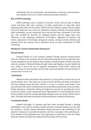 relationships that drive performance, and performance monitoring, which provides a
more detailed, micro view of metrics and key performance indicators.
Role of CRM Technology
CRM Technology aims at analysis of customer revenue and cost data to identify
current and future high value customers, to enable organisations to target their direct
marketing efforts better. In this context, CRM Tools help companies capture relevant product
and service behaviour data, create new distribution channels, develop new pricing models,
build communities, process transactions faster and provide better information to the front
line. Also included are functions for managing logistics and the supply chain more
efficiently, as also catalysing collaborative E-Commerce. Alignment of incentives and
metrics, deployment of knowledge management systems, tracking customer defection and
retention levels and customer service satisfaction levels are other contributions of CRM
Technology
Bonding for Customer Relationship Management
Financial Bonds
Financial Bonds tie in the customer primarily through financial incentives-lower
prices for volumes or for customers who have been patronising the firm over a period of time.
Loyalty programmes such as frequent flyer programs, rewards programs of hotels, and credit
cards are examples of financial bonding through volume and frequency rewards. Bundle and
cross selling is seen in the case of magazine subscriptions, Credit Cards, Telecom and
Internet services in which customers can buy other services provided by the same provider or
someone else at a lower cost.
Social Bonds
Marketers build social bonds with customers by viewing them as clients who are not
merely nameless faces. They find ways to keep in touch with them and interact with them to
find their changing needs and offer solutions. It is easy to visualise social bonds of the
personal kind in the context of professional service providers and personals service providers.
During interactions, information sharing and rapport are necessary for providing the service
as they also cement a social, interpersonal bond. Opportunities for social bonding also exist in
business markets where the account/relationship managers work very closely with the client’s
team. This helps them build social bonds which transcend the commercial transactions.
Customisation Bonds
Intimate knowledge of customers and their needs developed through a learning
relationship is very useful in retaining valuable customers. Customer intimacy can notes that
the customer is actively sharing information during interactions and contributing in the
marketer’s endeavour to customise the products, services or any aspect of the marketing mix.
Every member of the organisation uses every opportunity of interaction to learn new things
about the customer and add to the organisational knowledge of the customer.
 
