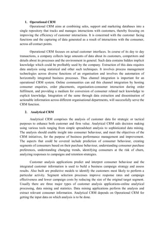 1. Operational CRM
Operational CRM aims at combining sales, support and marketing databases into a
single repository that tracks and manages interactions with customers, thereby focusing on
improving the efficiency of customer interactions. It is concerned with the customer facing
functions and the capturing of data generated as a result of interactions with the consumer,
across all contact points.
Operational CRM focuses on actual customer interfaces. In course of its day to day
transactions, a company collects large amounts of data about its customers, competitors and
details about its processes and the environment in general. Such data contains hidden implicit
knowledge which could be profitably used by the company. Extraction of this data requires
data analysis using statistical and other such techniques. It involves process management
technologies across diverse functions of an organisation and involves the automation of
horizontally integrated business processes. Thus channel integration is important for an
operational CRM system. Online communities can aid this channel integration by hosting
consumer enquiries, order placements, organisation-consumer interaction during order
fulfilment, and providing a medium for conversion of consumer related tacit knowledge to
explicit knowledge. Integration of the same through data extraction and dissemination of
actionable information across different organisational departments, will successfully serve the
CRM function.
2. Analytical CRM
Analytical CRM comprises the analysis of customer data for strategic or tactical
purposes to enhance both customer and firm value. Analytical CRM aids decision making
using various tools ranging from simple spreadsheet analysis to sophisticated data mining.
The analysis should enable insight into consumer behaviour, and meet the objectives of the
CRM initiatives, for the purpose of business performance management and improvement.
The aspects that could be covered include prediction of consumer behaviour, creating
segments of consumers based on their purchase behaviour, understanding consumer purchase
preferences, understanding changing trends, identifying consumers at the risk of churn,
analyzing responses to campaigns and retention strategies.
Customer analysis applications predict and interpret consumer behaviour and the
integrated customer information is used to build a business campaign strategy and assess
results. Also built are predictive models to identify the customers most likely to perform a
particular activity. Segment selection processes improve response rates and campaign
effectiveness and lower campaign costs by reducing the size of the original target segment.
Usually there are three major types of customer analysis applications-online analytical
processing, data mining and statistics. Data mining applications perform the analysis and
extract relevant consumer information. Analytical CRM depends on Operational CRM for
getting the input data on which analysis is to be done.
 