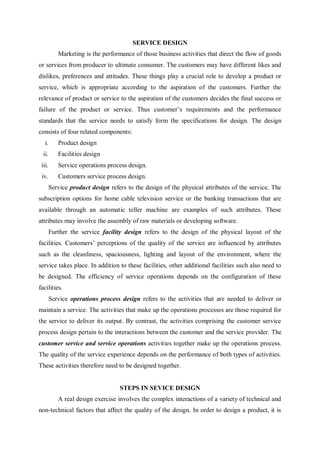 SERVICE DESIGN
Marketing is the performance of those business activities that direct the flow of goods
or services from producer to ultimate consumer. The customers may have different likes and
dislikes, preferences and attitudes. These things play a crucial role to develop a product or
service, which is appropriate according to the aspiration of the customers. Further the
relevance of product or service to the aspiration of the customers decides the final success or
failure of the product or service. Thus customer’s requirements and the performance
standards that the service needs to satisfy form the specifications for design. The design
consists of four related components:
i. Product design
ii. Facilities design
iii. Service operations process design.
iv. Customers service process design.
Service product design refers to the design of the physical attributes of the service. The
subscription options for home cable television service or the banking transactions that are
available through an automatic teller machine are examples of such attributes. These
attributes may involve the assembly of raw materials or developing software.
Further the service facility design refers to the design of the physical layout of the
facilities. Customers’ perceptions of the quality of the service are influenced by attributes
such as the cleanliness, spaciousness, lighting and layout of the environment, where the
service takes place. In addition to these facilities, other additional facilities such also need to
be designed. The efficiency of service operations depends on the configuration of these
facilities.
Service operations process design refers to the activities that are needed to deliver or
maintain a service. The activities that make up the operations processes are those required for
the service to deliver its output. By contrast, the activities comprising the customer service
process design pertain to the interactions between the customer and the service provider. The
customer service and service operations activities together make up the operations process.
The quality of the service experience depends on the performance of both types of activities.
These activities therefore need to be designed together.
STEPS IN SEVICE DESIGN
A real design exercise involves the complex interactions of a variety of technical and
non-technical factors that affect the quality of the design. In order to design a product, it is
 