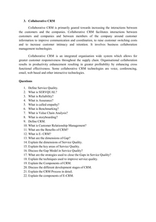 3. Collaborative CRM
Collaborative CRM is primarily geared towards increasing the interactions between
the customers and the companies. Collaborative CRM facilitates interactions between
customers and companies and between members of the company around customer
information to improve communication and coordination, to raise customer switching costs
and to increase customer intimacy and retention. It involves business collaboration
management technologies.
Collaborative CRM is an integrated organisation wide system which allows for
greater customer responsiveness throughout the supply chain. Organisational collaboration
results in productivity enhancement resulting in greater profitability by enhancing cross
functional effectiveness. Some collaborative CRM technologies are voice, conferencing,
email, web based and other interactive technologies.
Questions
1. Define Service Quality.
2. What is SERVQUAL?
3. What is Reliability?
4. What is Assurance?
5. What is called empathy?
6. What is Benchmarking?
7. What is Value Chain Analysis?
8. What is storyboarding?
9. Define CRM.
10. What is Customer Relationship Management?
11. What are the Benefits of CRM?
12. What is E- CRM?
13. What are the dimensions of Gap?
14. Explain the dimensions of Service Quality.
15. Explain the key areas of Service Quality.
16. Discuss the Gap Model in Service Quality?
17. What are the strategies used to close the Gaps in Service Quality?
18. Explain the techniques used to improve service quality.
19. Explain the Components of CRM.
20. Discuss the different development stages of CRM.
21. Explain the CRM Process in detail.
22. Explain the components of E-CRM.
 