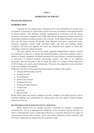 UNIT V
MARKETING OF SERVICE
FINANCIAL SERVICES
INTRODUCTION
Financial services markets play a prominent role in the mobilization of savings from
all quarters of economy for useful inputs and for necessary formulation and implementation
of various policies. This facilitates liquidity management in consonance with the macro-
economic environment. Regulators like SEBI, RBI and the Government of India monitor for
the suitable sustained economic growth in the economy. In the Indian financial system funds
flow into the main economy for growth, from financial institutions, commercial banks,
insurance companies, mutual funds, provident funds, and from non banking finance
companies. Of course the deposits and shares are mobilized from supplier of funds like
individuals, businesses and governments.
Till early eighties, no one in the highly regulated banking/finance industry showed
any inclination to innovate or market new financial products, given their respective roles as
bankers or finance companies all offered absolutely the same products. Product development
or innovation of financial products interestingly requires very little or no additional
investment. But the downside is that no brand can boast of a Unique Selling Proposition
(USP) for long, as it can be copied immediately. Of course, the safeguard to some extent here
is the very branding of the product.
Following is the list of some typical financial products available in the market:
 Savings and Recurring Account
 Current Account
 Fixed Deposits
 Retail Loan Products
 Commercial Loans
 Leasing and Hire Purchase
 Credit Cards
 Insurance
 Mutual Funds
Beside these, banks and finance companies provide a number of fee-based services such as
merchant banking, issue management for raising equity from the market, foreign exchange
advisory services etc.
BUYER BEHAVIOUR FOR FINANCIAL SERVICES
While making even the simplest purchase, consumers go through a complicated
mental process. For us to appreciate the complexity of the consumer's buying decision, we
need to understand the variety of individual influences on consumer behaviour; the impact of
environmental factors such as family, social, and cultural influences on the consumer; and
how these components are integrated in the consumer's mind.
 