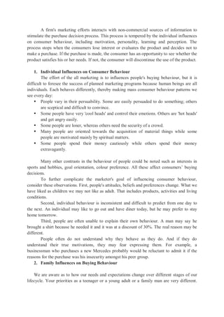 A firm's marketing efforts interacts with non-commercial sources of information to
stimulate the purchase decision process. This process is tempered by the individual influences
on consumer behaviour, including motivation, personality, learning and perception. The
process stops when the consumers lose interest or evaluates the product and decides not to
make a purchase. If the purchase is made, the consumer has an opportunity to see whether the
product satisfies his or her needs. If not, the consumer will discontinue the use of the product.
1. Individual Influences on Consumer Behaviour
The effort of the all marketing is to influences people's buying behaviour, but it is
difficult to foresee the success of planned marketing programs because human beings are all
individuals. Each behaves differently, thereby making mass consumer behaviour patterns we
see every day:
 People vary in their persuability. Some are easily persuaded to do something; others
are sceptical and difficult to convince.
 Some people have very 'cool heads' and control their emotions. Others are 'hot heads'
and get angry easily.
 Some people are loner, whereas others need the security of a crowd.
 Many people are oriented towards the acquisition of material things while some
people are motivated mainly by spiritual matters.
 Some people spend their money cautiously while others spend their money
extravagantly.
Many other contrasts in the behaviour of people could be noted such as interests in
sports and hobbies, goal orientation, colour preference. All these affect consumers’ buying
decisions.
To further complicate the marketer's goal of influencing consumer behaviour,
consider these observations. First, people's attitudes, beliefs and preferences change. What we
have liked as children we may not like as adult. That includes products, activities and living
conditions.
Second, individual behaviour is inconsistent and difficult to predict from one day to
the next. An individual may like to go out and have diner today, but he may prefer to stay
home tomorrow.
Third, people are often unable to explain their own behaviour. A man may say he
brought a shirt because he needed it and it was at a discount of 30%. The real reason may be
different.
People often do not understand why they behave as they do. And if they do
understand their true motivations, they may fear expressing them. For example, a
businessman who purchases a new Mercedes probably would be reluctant to admit it if the
reasons for the purchase was his insecurity amongst his peer group.
2. Family Influences on Buying Behaviour
We are aware as to how our needs and expectations change over different stages of our
lifecycle. Your priorities as a teenager or a young adult or a family man are very different.
 