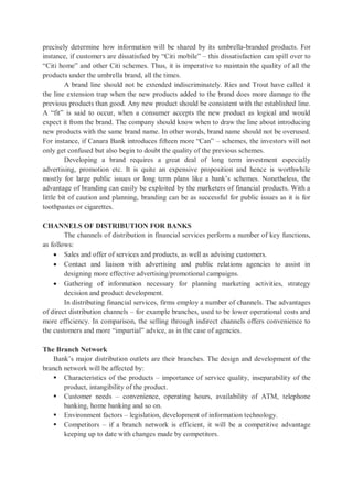 precisely determine how information will be shared by its umbrella-branded products. For
instance, if customers are dissatisfied by “Citi mobile” – this dissatisfaction can spill over to
“Citi home” and other Citi schemes. Thus, it is imperative to maintain the quality of all the
products under the umbrella brand, all the times.
A brand line should not be extended indiscriminately. Ries and Trout have called it
the line extension trap when the new products added to the brand does more damage to the
previous products than good. Any new product should be consistent with the established line.
A “fit” is said to occur, when a consumer accepts the new product as logical and would
expect it from the brand. The company should know when to draw the line about introducing
new products with the same brand name. In other words, brand name should not be overused.
For instance, if Canara Bank introduces fifteen more “Can” – schemes, the investors will not
only get confused but also begin to doubt the quality of the previous schemes.
Developing a brand requires a great deal of long term investment especially
advertising, promotion etc. It is quite an expensive proposition and hence is worthwhile
mostly for large public issues or long term plans like a bank’s schemes. Nonetheless, the
advantage of branding can easily be exploited by the marketers of financial products. With a
little bit of caution and planning, branding can be as successful for public issues as it is for
toothpastes or cigarettes.
CHANNELS OF DISTRIBUTION FOR BANKS
The channels of distribution in financial services perform a number of key functions,
as follows:
 Sales and offer of services and products, as well as advising customers.
 Contact and liaison with advertising and public relations agencies to assist in
designing more effective advertising/promotional campaigns.
 Gathering of information necessary for planning marketing activities, strategy
decision and product development.
In distributing financial services, firms employ a number of channels. The advantages
of direct distribution channels – for example branches, used to be lower operational costs and
more efficiency. In comparison, the selling through indirect channels offers convenience to
the customers and more “impartial” advice, as in the case of agencies.
The Branch Network
Bank’s major distribution outlets are their branches. The design and development of the
branch network will be affected by:
 Characteristics of the products – importance of service quality, inseparability of the
product, intangibility of the product.
 Customer needs – convenience, operating hours, availability of ATM, telephone
banking, home banking and so on.
 Environment factors – legislation, development of information technology.
 Competitors – if a branch network is efficient, it will be a competitive advantage
keeping up to date with changes made by competitors.
 