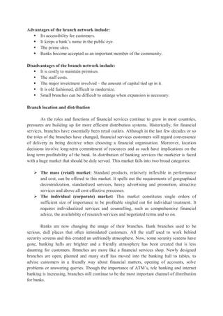 Advantages of the branch network include:
 Its accessibility for customers.
 It keeps a bank’s name in the public eye.
 The prime sites.
 Banks become accepted as an important member of the community.
Disadvantages of the branch network include:
 It is costly to maintain premises.
 The staff costs.
 The major investment involved – the amount of capital tied up in it.
 It is old fashioned, difficult to modernize.
 Small branches can be difficult to enlarge when expansion is necessary.
Branch location and distribution
As the roles and functions of financial services continue to grow in most countries,
pressures are building up for more efficient distribution systems. Historically, for financial
services, branches have essentially been retail outlets. Although in the last few decades or so
the roles of the branches have changed, financial services customers still regard convenience
of delivery as being decisive when choosing a financial organisation. Moreover, location
decisions involve long-term commitment of resources and as such have implications on the
long term profitability of the bank. In distribution of banking services the marketer is faced
with a huge market that should be duly served. This market falls into two broad categories:
 The mass (retail) market: Standard products, relatively inflexible in performance
and cost, can be offered to this market. It spells out the requirements of geographical
decentralization, standardized services, heavy advertising and promotion, attractive
services and above all cost effective processes.
 The individual (corporate) market: This market constitutes single orders of
sufficient size of importance to be profitable singled out for individual treatment. It
requires individualized services and counselling, such as comprehensive financial
advice, the availability of research services and negotiated terms and so on.
Banks are now changing the image of their branches. Bank branches used to be
serious, dull places that often intimidated customers. All the staff used to work behind
security screens and this created an unfriendly atmosphere. Now, some security screens have
gone, banking halls are brighter and a friendly atmosphere has been created that is less
daunting for customers. Branches are more like a financial services shop. Newly designed
branches are open, planned and many staff has moved into the banking hall to tables, to
advise customers in a friendly way about financial matters, opening of accounts, solve
problems or answering queries. Though the importance of ATM’s, tele banking and internet
banking is increasing, branches still continue to be the most important channel of distribution
for banks.
 