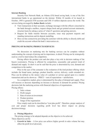 Internet Banking
Security First Network Bank, an Atlanta (US) based saving bank, is one of the first
international banks to go operational on the internet. Within 10 months of its launch in
October, 1995 it garnered 5550 accounts and US$ 15 million deposits across the world. The
services being envisaged by Indian Banks include:
 View transactions in their accounts, exchange messages with the officers concerned in
the bank through a mailbox, request cheque book and get printed account statements,
structure loans by asking a series of ‘what if’ questions and getting answers.
 Request for funds transfer between accounts, issue stop payment requests and
standing instructions and do deposit modelling
 Have on-line connectivity providing the customer with the ability to directly debit and
credit the account without the bank’s intervention etc.
PRICING OF BANKING PRODUCTS/SERVICES
No discussion on marketing mix for banking services can be complete without
understanding the concept of pricing and its importance, in detail. Pricing can be strategically
used as a tool to meet/reduce the competition.
Pricing affects the product cost and also plays a key role in decision making of the
buyers (customers). Pricing is affected by competition, seasonality and general trend of
demand and supply. In short it can be said that the price is determined by cost, demand and
competition in the market.
Price in the eyes of the consumer is the evaluation of the total product offering which
includes the brand name, package, product benefits, service, delivery, credit extended etc.
Price can be defined as the money value of a product or service agreed upon in a market
transaction and can be shown as – PRICE = sum of expectations + satisfactions.
In a competitive market, price is determined by free play of demand and supply. Price
will increase or decrease depending on increase or decrease in demand for product. Pricing
decisions link the marketing actions with financial objectives of organisations.
Pricing affects:
1. Sales volume
2. Profit margin
3. Rate of return on investment
4. Product position
5. Image of the organisation
Price simply read can be described as “cost plus profit”. Therefore, proper analysis of
cost and proper decisions regarding profit level has direct impact on pricing
decisions/strategy.
a. Pricing Objectives
The pricing strategy to be adopted depends on the objective to be achieved.
These objectives can be:
1. Growth in Sales – A low price can achieve higher growth in sales volume but may
affect the profit level adversely.
 