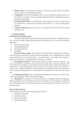 2. Market Share- The customer acceptance is reflected by market share of a product
and is an indicator of acceptability of price.
3. Competition- To face the competition, prices can be lowered to maintain sales or in
the absence of it, prices can be revised but stable prices help in maintaining image or
brand name and quality.
4. Pre-determined Profit – If a profit level is pre-decided as a policy, the price has to
be maintained at a particular level despite other factors as to ensure attaining that
objective.
5. Corporate objectives to have pay-back in a specific period also can affect the pricing
and price level.
b. Pricing Methods
(I) Market based pricing system
In order to understand consumers based inputs on pricing system, we should also take
into account the market related pricing systems which adopt one or more of the following
approaches:
i. Perceived value pricing
ii. Psychological pricing
iii. Promotional pricing
iv. Skimming
i. Perceived value pricing: This is based on the belief the consumers have about the
value of products and pricing is based on these assumptions. This is supplemented by market
research and if price is more than buyer – recognised value, it may affect sales whereas if
price is less than buyer – recognised value, the revenue will suffer.
ii. Psychological Pricing: In many pricing systems, pricing is based on prestige – and
can be kept higher to promote the idea of status and quality. Many other times the price will
be just below a round figure say Rs. 99.90 (to show it is less than Rs. 100) or Rs. 499.00 (i.e.
not Rs. 500/- or above). Sometimes instead of giving a 20% discount, the price per unit per-se
will be constant (uncharged) but it is advertised that on purchase of 4 units one unit will be
free.
iii. Promotional Pricing: This is used for promoting high level of sales or to clear excess
stock which although is with a reduced profit margin.
iv. Skimming: This strategy is to ‘skim and cream’ i.e. adopting a high price approach.
When the product is new and innovative and in a monopolistic or less competitive market, the
price will be higher (like in mobile phones) which can be progressively reduced with entry of
more producers.
(II) Cost Based Pricing
There are four main cost based pricing methods which are :
1. Standard cost pricing
2. Cost-plus pricing
3. Break-even analysis
4. Managerial pricing
 