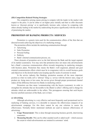 (III) Competition Related Pricing Strategies
The competitive pricing means pricing to compete with the leader in the market with
respect to the price. It can be either to set higher price initially and then to offer discounts
known as ‘discount pricing’ or to significantly increase sales volume by competing with
others already leading in the market by undercutting the prices significantly with the sole idea
of penetrating the market.
PROMOTION OF BANKING PRODUCTS / SERVICES
Promotion is a generic term used for the communication efforts of the firm that are
directed towards achieving the objectives of a marketing strategy.
The promotion efforts include the marketing communication through
 Advertising
 Sales Promotion
 Personal Selling
 Publicity
 Bank’s internal communication process, etc.
These elements of promotion serve as the link between the Bank and the target segment
of its market (customers). You may note that promotion does not mean only advertisements
but a Bank’s conscious communication efforts towards integrating its marketing strategies
with business plans. Promotion thus means the Bank’s well organized, planned and goal
oriented communication efforts which must be in congruence with its overall business goals
and objectives in the desired market area keeping specific needs of customer in mind.
In the service industry like Banking, promotion assumes all the more important
position as what we really sell is ‘abstract’ thing i.e. service with the interest rates, range of
product etc. being more or less same, the service given through proper promotional channel
makes all the difference between two Banks in marketing context.
Promotion can thus mean ‘communicating with the buyers (customer), in order to
strengthen his attitudes that are favourable to the (Bank’s) sellers’ offering and to change his
attitudes which are unfavourable to the sellers. This presupposes ensuring that such buyers
become satisfied customers of the Bank, now or later.
a) Advertising
Although advertising is a very effective and most frequently used promotional tool in
marketing of banking services, it is desirable to measure the effectiveness (impact) of an
advertisement campaign. For this there cannot be any one criterion to assess the
effectiveness. Normally below mentioned methods are used to measure effectiveness of
advertising:
1. Usage Measurement: This is done through measuring business growth, interviewing
consumers.
2. Measuring Recalls: This can be either unaided recall or aided recall – which assesses
the extent to which advertisements are retained in customers’ mind.
 
