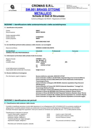 CROMAS S.R.L.
SM.001 BRASS OTTONE
METALLICO
Revisione n.3
Data revisione 11/01/2021
Stampata il 22/07/2021 Pagina n. 1 / 21
Sostituisce la revisione:2 (Data revisione 10/01/2018)
IT
EPY 10.4.1 - SDS 1004.13
Scheda di Dati di Sicurezza
Conforme all'Allegato II del REACH - Regolamento 2015/830
SEZIONE 1. Identificazione della sostanza/miscela e della società/impresa
1.1. Identificatore del prodotto
Codice: SM001
Denominazione SM.001 BRASS
Codice segnalato all'ISS
Codice azienda: 07580000961
Codice preparato: SM001
UFI : QG70-000E-K002-7ASF
1.2. Usi identificati pertinenti della sostanza o della miscela e usi sconsigliati
Descrizione/Utilizzo VERNICE A BASE SOLVENTE
Usi Identificati Industriali Professionali Consumo
VERNICE PER USO PROFESSIONALE -
1.3. Informazioni sul fornitore della scheda di dati di sicurezza
Ragione Sociale CROMAS S.R.L.
Indirizzo VIA MILANO, 21
Località e Stato 20020 LAINATE (MI)
ITALIA
tel. +39 0331 877427
fax
e-mail della persona competente,
responsabile della scheda dati di sicurezza lab@cromas.it
1.4. Numero telefonico di emergenza
Per informazioni urgenti rivolgersi a Numero telefonico aziendale: 0039 0331 877427
Centro Antiveleni di Milano 02 66101029 ( Ospedale Niguarda Cà Granda-Milano)
Centro Antiveleni di Pavia 0382 24444 (CAV Centro Nazionale di Informazione
Tossicologica-Pavia)
Centro Antiveleni di Bergamo 800 883300 ( Azienda ospedaliera Papa Giovanni
XXIII-Bergamo)
Centro Antiveleni di Firenze 055 7947819 (Azienda Ospedaliera " Careggi"U.O.
Tossicologia Medica-Firenze)
Centro Antiveleni di Roma 06 3054343 (CAV Policlinico Gemelli-Roma) Centro
Antiveleni di Roma 06 49978000 (CAV Policlinico Umberto I-Roma) Centro
Antiveleni di Roma 06 68593726 (CAV"Ospedale Pediatrico Bambino Gesù"-Roma)
Centro Antiveleni di Napoli 081 7472870 (Azienda Ospedaliera"A. Cardrelli"-Napoli)
Centro Antiveleni di Foggia 0881 732326 (Azienda Ospedaliera Università-Foggia)
SEZIONE 2. Identificazione dei pericoli
2.1. Classificazione della sostanza o della miscela
Il prodotto è classificato pericoloso ai sensi delle disposizioni di cui al Regolamento (CE) 1272/2008 (CLP) (e successive modifiche ed
adeguamenti). Il prodotto pertanto richiede una scheda dati di sicurezza conforme alle disposizioni del Regolamento (UE) 2015/830.
Eventuali informazioni aggiuntive riguardanti i rischi per la salute e/o l'ambiente sono riportate alle sez. 11 e 12 della presente scheda.
Classificazione e indicazioni di pericolo:
Liquido infiammabile, categoria 3 H226 Liquido e vapori infiammabili.
Irritazione oculare, categoria 2 H319 Provoca grave irritazione oculare.
Irritazione cutanea, categoria 2 H315 Provoca irritazione cutanea.
Tossicità specifica per organi bersaglio -
esposizione singola, categoria 3 H336 Può provocare sonnolenza o vertigini.
Pericoloso per l’ambiente acquatico, tossicità
 