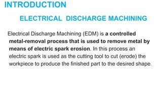 ELECTRICAL DISCHARGE MACHINING
Electrical Discharge Machining (EDM) is a controlled
metal-removal process that is used to remove metal by
means of electric spark erosion. In this process an
electric spark is used as the cutting tool to cut (erode) the
workpiece to produce the finished part to the desired shape.
INTRODUCTION
 