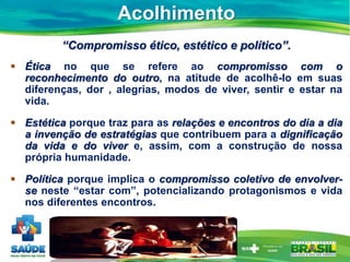 Acolhimento
“Compromisso ético, estético e político”.
 Ética no que se refere ao compromisso com o
reconhecimento do outro, na atitude de acolhê-lo em suas
diferenças, dor , alegrias, modos de viver, sentir e estar na
vida.
 Estética porque traz para as relações e encontros do dia a dia
a invenção de estratégias que contribuem para a dignificação
da vida e do viver e, assim, com a construção de nossa
própria humanidade.
 Política porque implica o compromisso coletivo de envolver-
se neste “estar com”, potencializando protagonismos e vida
nos diferentes encontros.
 