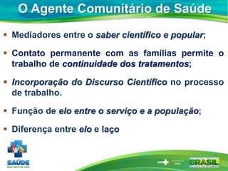 O Agente Comunitário de Saúde
 Mediadores entre o saber científico e popular;
 Contato permanente com as famílias permite o
trabalho de continuidade dos tratamentos;
 Incorporação do Discurso Científico no processo
de trabalho.
 Função de elo entre o serviço e a população;
 Diferença entre elo e laço
 