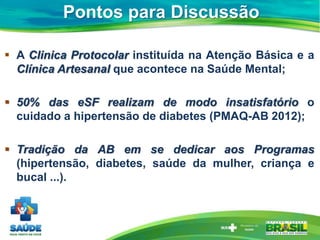Pontos para Discussão
 A Clinica Protocolar instituída na Atenção Básica e a
Clínica Artesanal que acontece na Saúde Mental;
 50% das eSF realizam de modo insatisfatório o
cuidado a hipertensão de diabetes (PMAQ-AB 2012);
 Tradição da AB em se dedicar aos Programas
(hipertensão, diabetes, saúde da mulher, criança e
bucal ...).
 