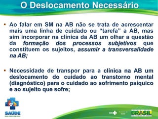 O Deslocamento Necessário
 Ao falar em SM na AB não se trata de acrescentar
mais uma linha de cuidado ou “tarefa” a AB, mas
sim incorporar na clínica da AB um olhar a questão
da formação dos processos subjetivos que
constituem os sujeitos, assumir a transversalidade
na AB;
 Necessidade de transpor para a clínica na AB um
deslocamento do cuidado ao transtorno mental
(diagnóstico) para o cuidado ao sofrimento psíquico
e ao sujeito que sofre;
 
