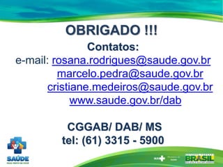 Contatos:
e-mail: rosana.rodrigues@saude.gov.br
marcelo.pedra@saude.gov.br
cristiane.medeiros@saude.gov.br
www.saude.gov.br/dab
CGGAB/ DAB/ MS
tel: (61) 3315 - 5900
OBRIGADO !!!
 