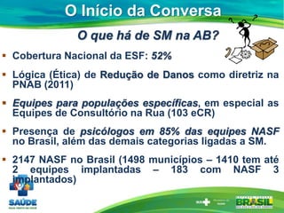O Início da Conversa
O que há de SM na AB?
 Cobertura Nacional da ESF: 52%
 Lógica (Ética) de Redução de Danos como diretriz na
PNAB (2011)
 Equipes para populações específicas, em especial as
Equipes de Consultório na Rua (103 eCR)
 Presença de psicólogos em 85% das equipes NASF
no Brasil, além das demais categorias ligadas a SM.
 2147 NASF no Brasil (1498 municípios – 1410 tem até
2 equipes implantadas – 183 com NASF 3
implantados)
 