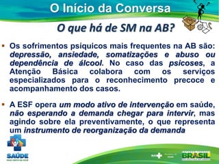 O Início da Conversa
O que há de SM na AB?
 Os sofrimentos psíquicos mais frequentes na AB são:
depressão, ansiedade, somatizações e abuso ou
dependência de álcool. No caso das psicoses, a
Atenção Básica colabora com os serviços
especializados para o reconhecimento precoce e
acompanhamento dos casos.
 A ESF opera um modo ativo de intervenção em saúde,
não esperando a demanda chegar para intervir, mas
agindo sobre ela preventivamente, o que representa
um instrumento de reorganização da demanda
 