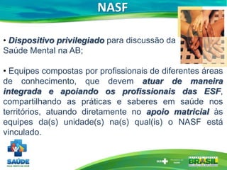 NASF
• Dispositivo privilegiado para discussão da
Saúde Mental na AB;
• Equipes compostas por profissionais de diferentes áreas
de conhecimento, que devem atuar de maneira
integrada e apoiando os profissionais das ESF,
compartilhando as práticas e saberes em saúde nos
territórios, atuando diretamente no apoio matricial às
equipes da(s) unidade(s) na(s) qual(is) o NASF está
vinculado.
 