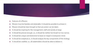  Features of a Mission
 Mission must be feasible and attainable. It should be possible to achieve it.
 Mission should be clear enough so that any action can be taken.
 It should be inspiring for the management, staff and society at large.
 It should be precise enough, i.e., it should be neither too broad nor too narrow.
 It should be unique and distinctive to leave an impact in everyone’s mind.
 It should be analytical,i.e., it should analyze the key components of the strategy.
 It should be credible, i.e., all stakeholders should be able to believe it.
 