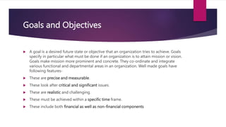 Goals and Objectives
 A goal is a desired future state or objective that an organization tries to achieve. Goals
specify in particular what must be done if an organization is to attain mission or vision.
Goals make mission more prominent and concrete. They co-ordinate and integrate
various functional and departmental areas in an organization. Well made goals have
following features-
 These are precise and measurable.
 These look after critical and significant issues.
 These are realistic and challenging.
 These must be achieved within a specific time frame.
 These include both financial as well as non-financial components
 