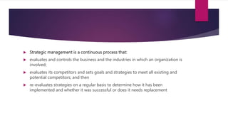  Strategic management is a continuous process that:
 evaluates and controls the business and the industries in which an organization is
involved;
 evaluates its competitors and sets goals and strategies to meet all existing and
potential competitors; and then
 re-evaluates strategies on a regular basis to determine how it has been
implemented and whether it was successful or does it needs replacement
 
