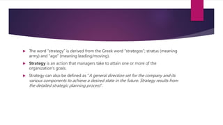  The word “strategy” is derived from the Greek word “strategos”; stratus (meaning
army) and “ago” (meaning leading/moving).
 Strategy is an action that managers take to attain one or more of the
organization’s goals.
 Strategy can also be defined as “A general direction set for the company and its
various components to achieve a desired state in the future. Strategy results from
the detailed strategic planning process”.
 