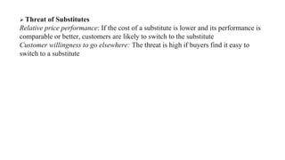  Threat of Substitutes
Relative price performance: If the cost of a substitute is lower and its performance is
comparable or better, customers are likely to switch to the substitute
Customer willingness to go elsewhere: The threat is high if buyers find it easy to
switch to a substitute
 
