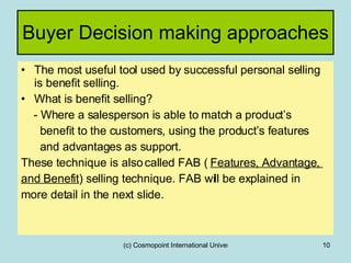 Buyer Decision making approaches  The most useful tool used by successful personal selling is benefit selling. What is benefit selling? - Where a salesperson is able to match a product’s  benefit to the customers, using the product’s features and advantages as support. These technique is also called FAB (  Features, Advantage,  and Benefit ) selling technique. FAB will be explained in more detail in the next slide. 